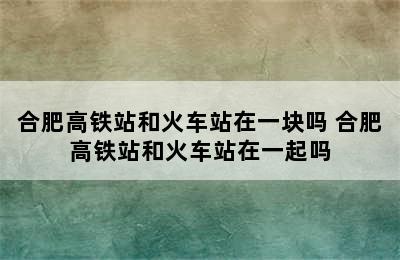 合肥高铁站和火车站在一块吗 合肥高铁站和火车站在一起吗